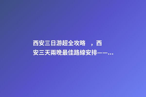 西安三日游超全攻略，西安三天兩晚最佳路線安排——本人親歷分享，看完記得收藏